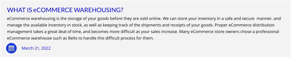 WHAT IS eCOMMERCE WAREHOUSING? eCommerce warehousing is the storage of your goods before they are sold online. We can store your inventory in a safe and secure  manner, and  manage the available inventory in stock, as well as keeping track of the shipments and receipts of your goods. Proper eCommerce distribution  management takes a great deal of time, and becomes more difficult as your sales increase. Many eCommerce store owners chose a professional  eCommerce warehouse such as Belts to handle this difficult process for them.     March 21, 2022