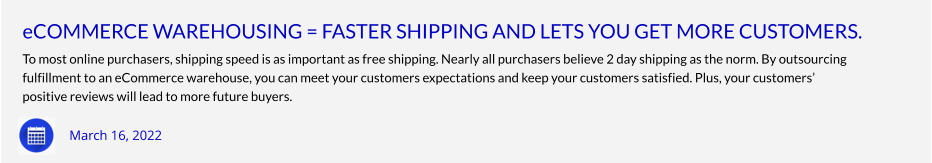 eCOMMERCE WAREHOUSING = FASTER SHIPPING AND LETS YOU GET MORE CUSTOMERS. To most online purchasers, shipping speed is as important as free shipping. Nearly all purchasers believe 2 day shipping as the norm. By outsourcing fulfillment to an eCommerce warehouse, you can meet your customers expectations and keep your customers satisfied. Plus, your customers’ positive reviews will lead to more future buyers.     March 16, 2022