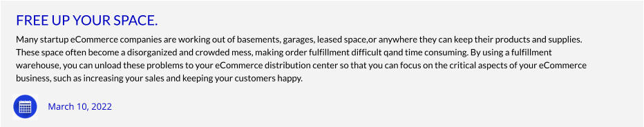 FREE UP YOUR SPACE. Many startup eCommerce companies are working out of basements, garages, leased space,or anywhere they can keep their products and supplies. These space often become a disorganized and crowded mess, making order fulfillment difficult qand time consuming. By using a fulfillment warehouse, you can unload these problems to your eCommerce distribution center so that you can focus on the critical aspects of your eCommerce  business, such as increasing your sales and keeping your customers happy.        March 10, 2022